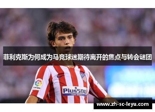 菲利克斯为何成为马竞球迷期待离开的焦点与转会谜团