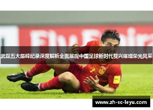 武磊五大巅峰纪录深度解析全面展现中国足球新时代复兴璀璨荣光风采