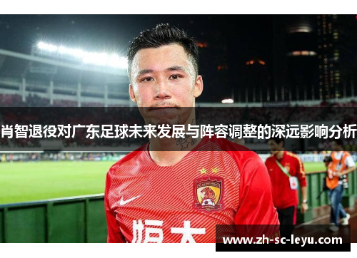 肖智退役对广东足球未来发展与阵容调整的深远影响分析
