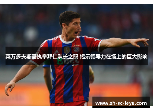 莱万多夫斯基执掌拜仁队长之职 揭示领导力在场上的巨大影响