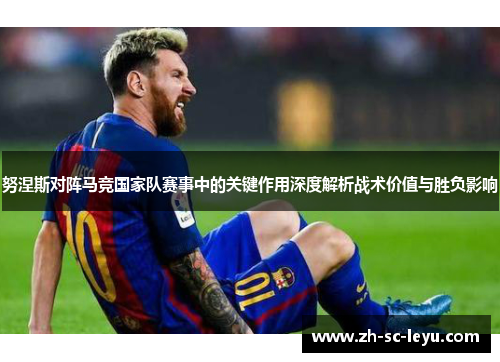 努涅斯对阵马竞国家队赛事中的关键作用深度解析战术价值与胜负影响 努涅斯对阵马竞国家队赛事中的关键作用深度解析战术价值与胜负影响