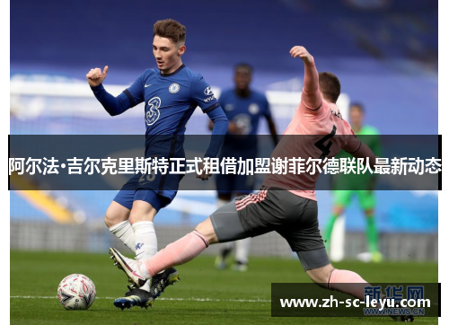 阿尔法·吉尔克里斯特正式租借加盟谢菲尔德联队最新动态 阿尔法·吉尔克里斯特正式租借加盟谢菲尔德联队最新动态