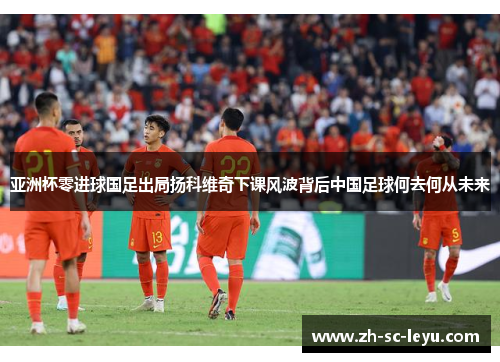亚洲杯零进球国足出局扬科维奇下课风波背后中国足球何去何从未来